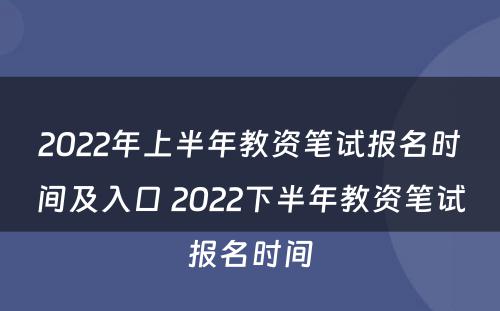 2022年上半年教资笔试报名时间及入口 2022下半年教资笔试报名时间