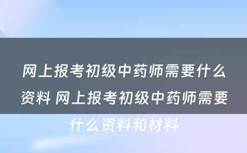 网上报考初级中药师需要什么资料 网上报考初级中药师需要什么资料和材料