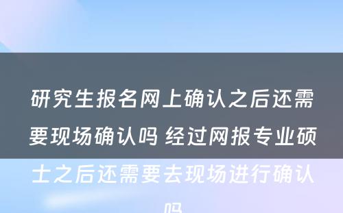 研究生报名网上确认之后还需要现场确认吗 经过网报专业硕士之后还需要去现场进行确认吗