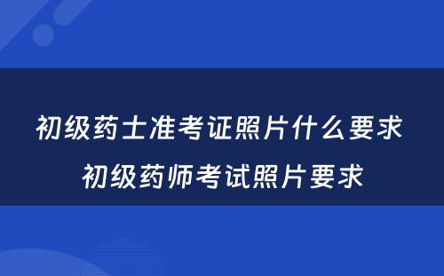 初级药士准考证照片什么要求 初级药师考试照片要求