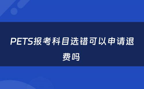 PETS报考科目选错可以申请退费吗 