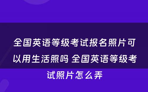 全国英语等级考试报名照片可以用生活照吗 全国英语等级考试照片怎么弄