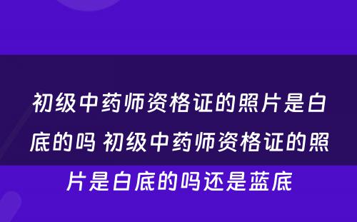 初级中药师资格证的照片是白底的吗 初级中药师资格证的照片是白底的吗还是蓝底