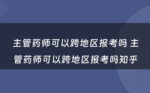 主管药师可以跨地区报考吗 主管药师可以跨地区报考吗知乎