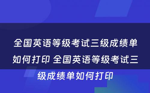 全国英语等级考试三级成绩单如何打印 全国英语等级考试三级成绩单如何打印