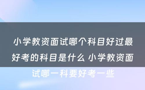 小学教资面试哪个科目好过最好考的科目是什么 小学教资面试哪一科要好考一些