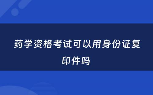 药学资格考试可以用身份证复印件吗 