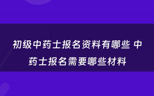 初级中药士报名资料有哪些 中药士报名需要哪些材料