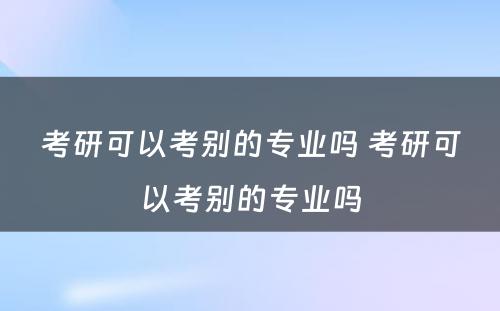 考研可以考别的专业吗 考研可以考别的专业吗