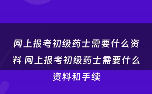 网上报考初级药士需要什么资料 网上报考初级药士需要什么资料和手续