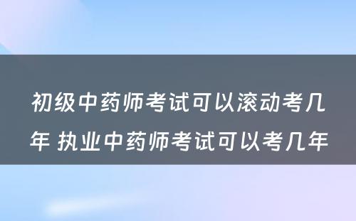 初级中药师考试可以滚动考几年 执业中药师考试可以考几年