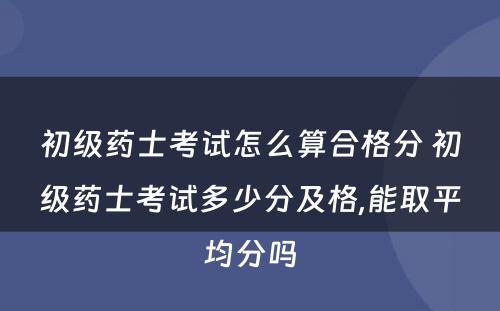 初级药士考试怎么算合格分 初级药士考试多少分及格,能取平均分吗