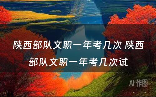 陕西部队文职一年考几次 陕西部队文职一年考几次试