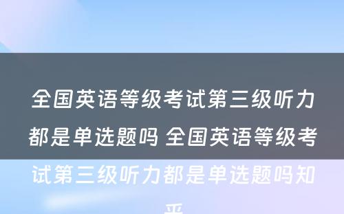 全国英语等级考试第三级听力都是单选题吗 全国英语等级考试第三级听力都是单选题吗知乎