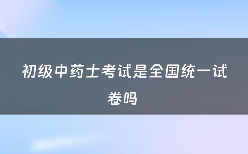 初级中药士考试是全国统一试卷吗 