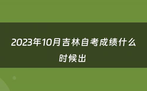 2023年10月吉林自考成绩什么时候出 