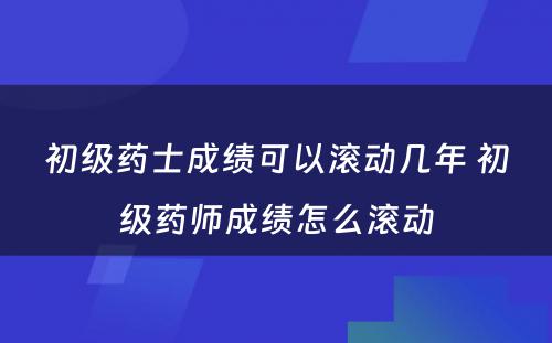 初级药士成绩可以滚动几年 初级药师成绩怎么滚动