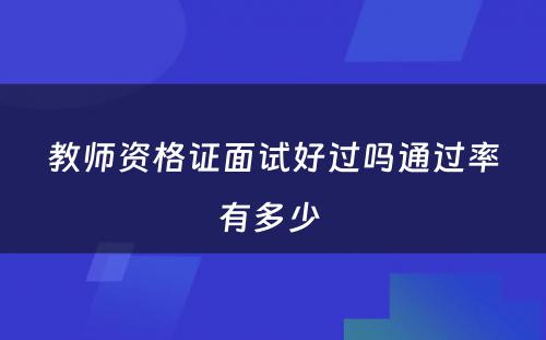 教师资格证面试好过吗通过率有多少 