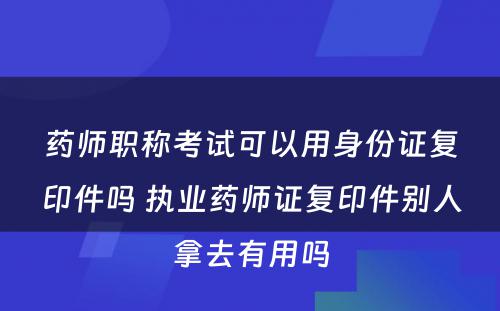 药师职称考试可以用身份证复印件吗 执业药师证复印件别人拿去有用吗