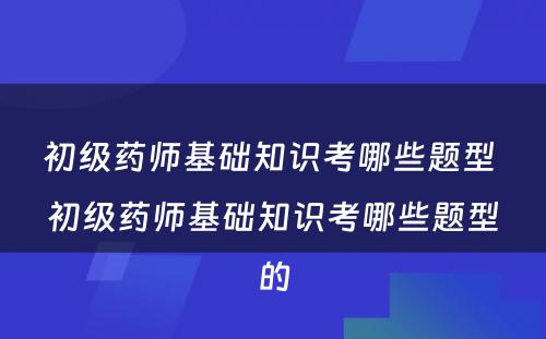 初级药师基础知识考哪些题型 初级药师基础知识考哪些题型的