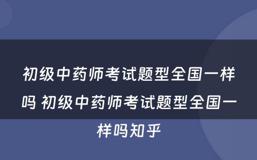 初级中药师考试题型全国一样吗 初级中药师考试题型全国一样吗知乎