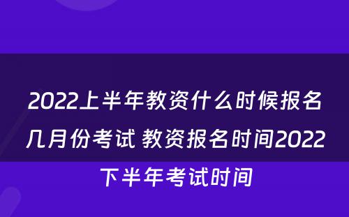 2022上半年教资什么时候报名几月份考试 教资报名时间2022下半年考试时间