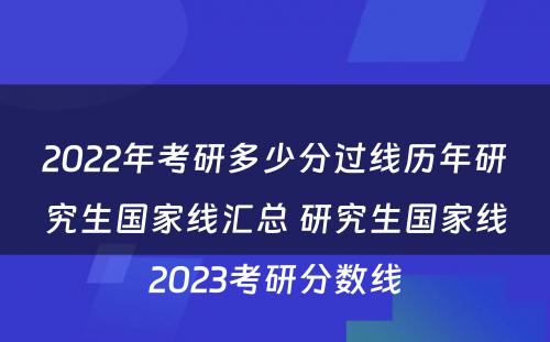 2022年考研多少分过线历年研究生国家线汇总 研究生国家线2023考研分数线