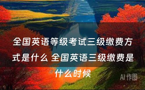 全国英语等级考试三级缴费方式是什么 全国英语三级缴费是什么时候