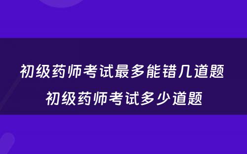 初级药师考试最多能错几道题 初级药师考试多少道题