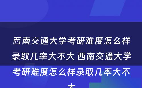 西南交通大学考研难度怎么样录取几率大不大 西南交通大学考研难度怎么样录取几率大不大