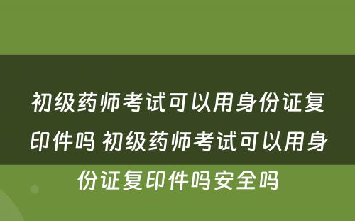 初级药师考试可以用身份证复印件吗 初级药师考试可以用身份证复印件吗安全吗