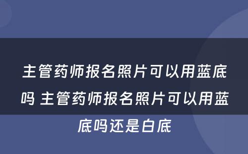 主管药师报名照片可以用蓝底吗 主管药师报名照片可以用蓝底吗还是白底