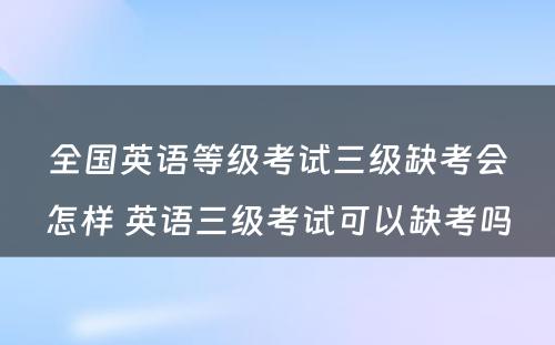 全国英语等级考试三级缺考会怎样 英语三级考试可以缺考吗