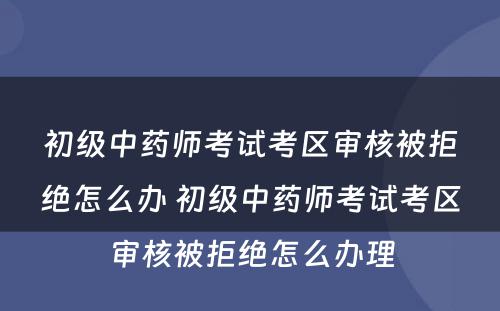 初级中药师考试考区审核被拒绝怎么办 初级中药师考试考区审核被拒绝怎么办理