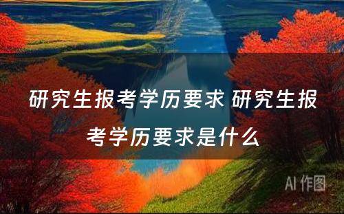 研究生报考学历要求 研究生报考学历要求是什么