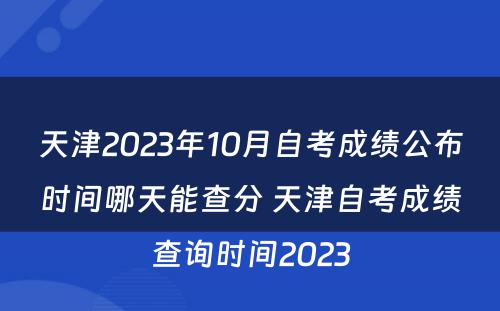 天津2023年10月自考成绩公布时间哪天能查分 天津自考成绩查询时间2023