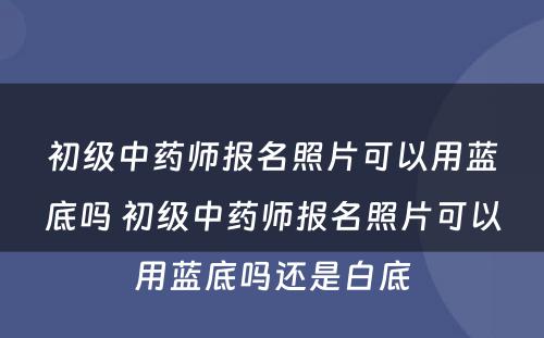 初级中药师报名照片可以用蓝底吗 初级中药师报名照片可以用蓝底吗还是白底