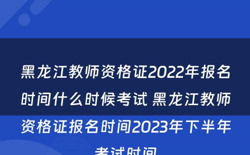 黑龙江教师资格证2022年报名时间什么时候考试 黑龙江教师资格证报名时间2023年下半年考试时间
