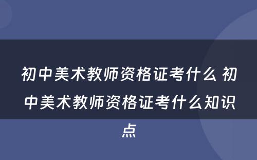 初中美术教师资格证考什么 初中美术教师资格证考什么知识点