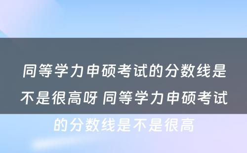 同等学力申硕考试的分数线是不是很高呀 同等学力申硕考试的分数线是不是很高