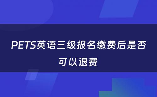 PETS英语三级报名缴费后是否可以退费 