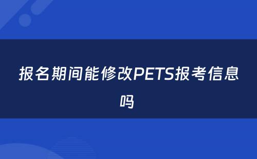 报名期间能修改PETS报考信息吗 