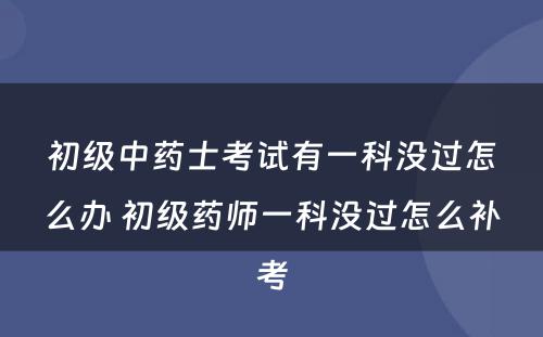 初级中药士考试有一科没过怎么办 初级药师一科没过怎么补考