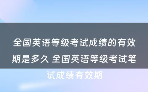 全国英语等级考试成绩的有效期是多久 全国英语等级考试笔试成绩有效期