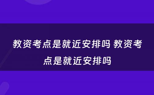 教资考点是就近安排吗 教资考点是就近安排吗