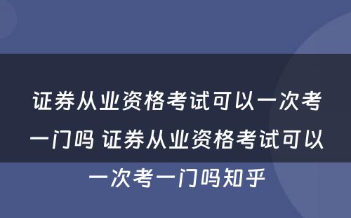 证券从业资格考试可以一次考一门吗 证券从业资格考试可以一次考一门吗知乎