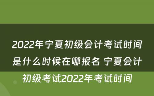 2022年宁夏初级会计考试时间是什么时候在哪报名 宁夏会计初级考试2022年考试时间