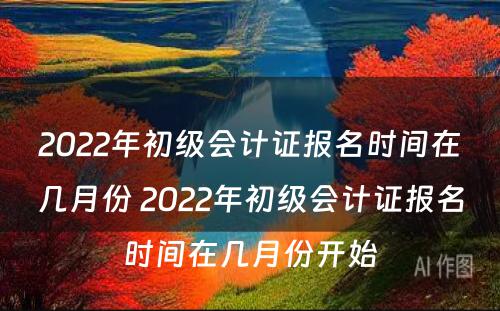 2022年初级会计证报名时间在几月份 2022年初级会计证报名时间在几月份开始