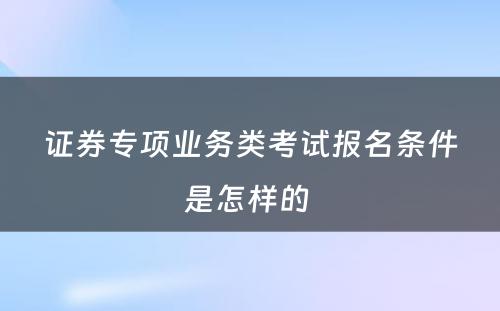 证券专项业务类考试报名条件是怎样的 