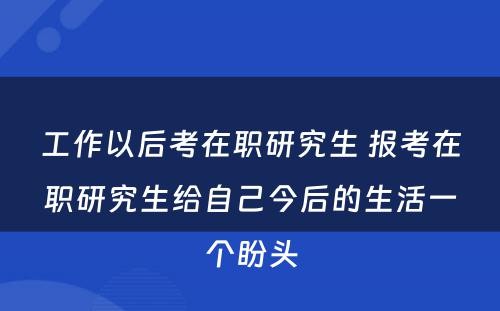 工作以后考在职研究生 报考在职研究生给自己今后的生活一个盼头